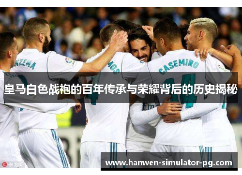皇马白色战袍的百年传承与荣耀背后的历史揭秘