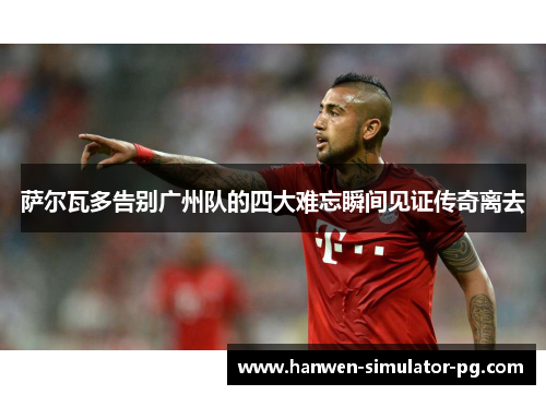 萨尔瓦多告别广州队的四大难忘瞬间见证传奇离去 萨尔瓦多告别广州队的四大难忘瞬间见证传奇离去