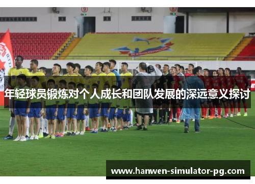 年轻球员锻炼对个人成长和团队发展的深远意义探讨