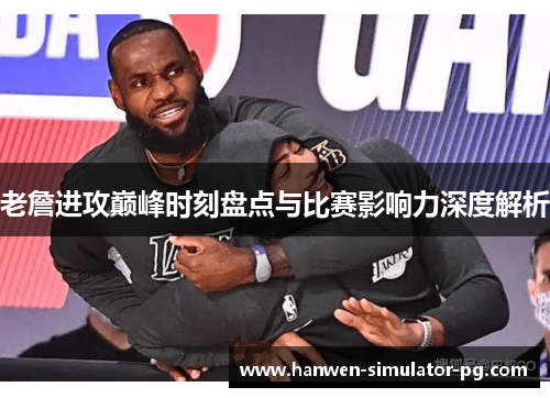 老詹进攻巅峰时刻盘点与比赛影响力深度解析