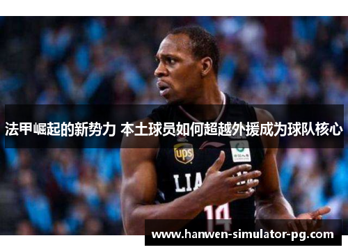 法甲崛起的新势力 本土球员如何超越外援成为球队核心