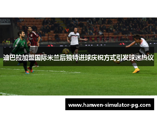 迪巴拉加盟国际米兰后独特进球庆祝方式引发球迷热议 迪巴拉加盟国际米兰后独特进球庆祝方式引发球迷热议