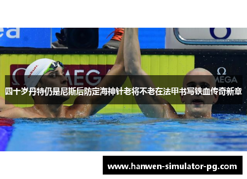 四十岁丹特仍是尼斯后防定海神针老将不老在法甲书写铁血传奇新章 四十岁丹特仍是尼斯后防定海神针老将不老在法甲书写铁血传奇新章